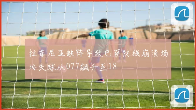 拉菲尼亚缺阵导致巴萨防线崩溃场均失球从077飙升至18