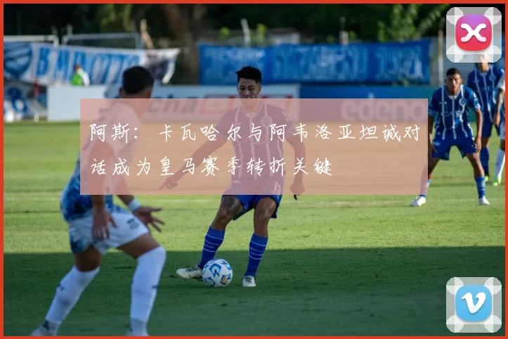 阿斯：卡瓦哈尔与阿韦洛亚坦诚对话成为皇马赛季转折关键