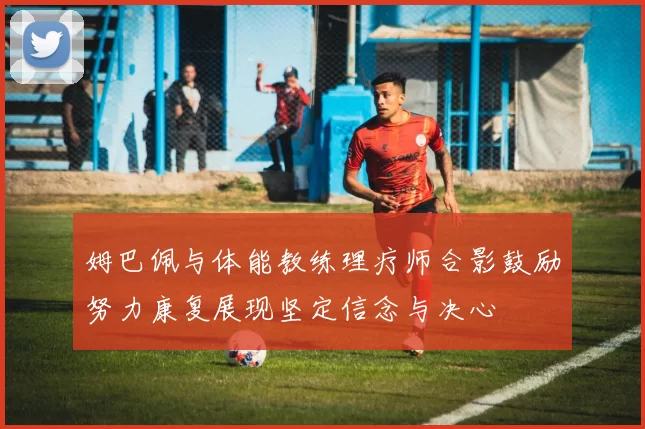 姆巴佩与体能教练理疗师合影鼓励努力康复展现坚定信念与决心
