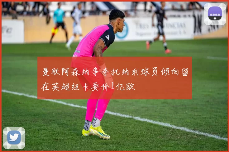 曼联阿森纳争夺托纳利球员倾向留在英超纽卡要价1亿欧