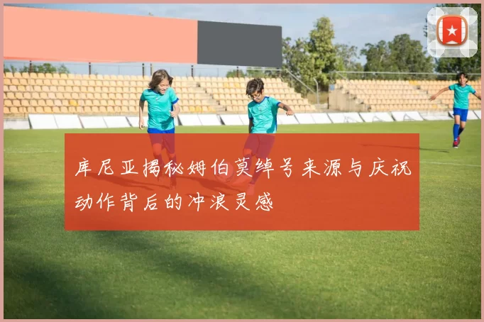库尼亚揭秘姆伯莫绰号来源与庆祝动作背后的冲浪灵感
