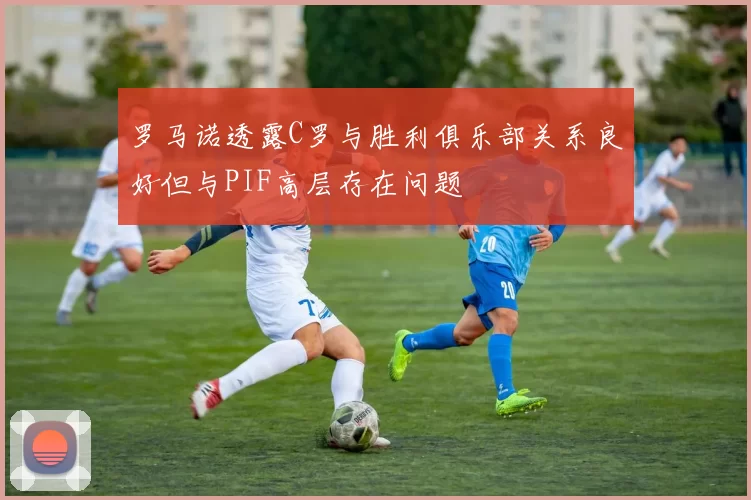 罗马诺透露C罗与胜利俱乐部关系良好但与PIF高层存在问题