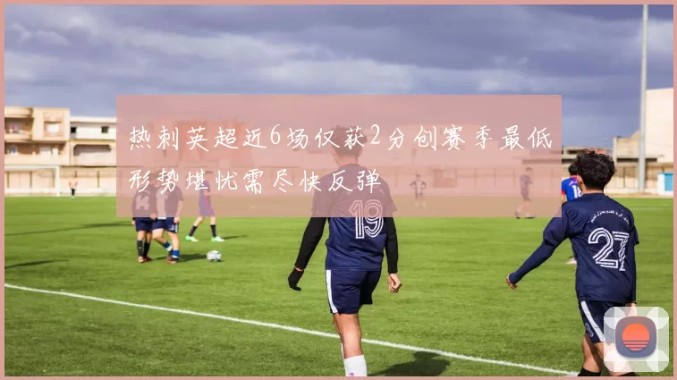 热刺英超近6场仅获2分创赛季最低形势堪忧需尽快反弹