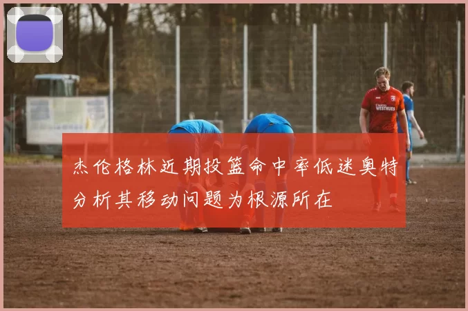 杰伦格林近期投篮命中率低迷奥特分析其移动问题为根源所在