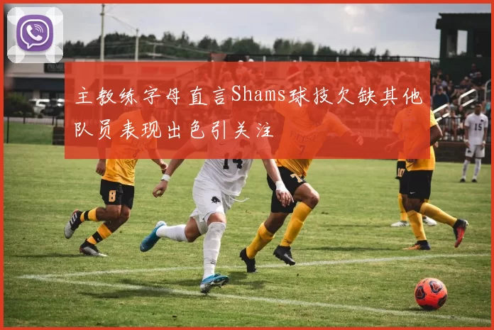 主教练字母直言Shams球技欠缺其他队员表现出色引关注