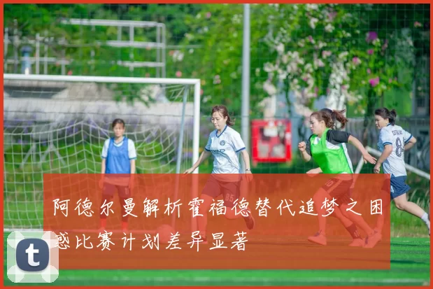 阿德尔曼解析霍福德替代追梦之困惑比赛计划差异显著