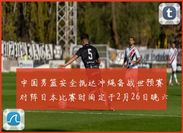 中国男篮安全抵达冲绳备战世预赛对阵日本比赛时间定于2月26日晚六点五分