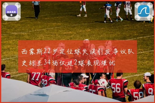 西蒙斯22岁定位球失误引发争议队史标王34场仅进2球表现堪忧