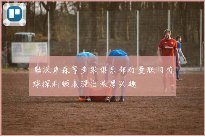 勒沃库森等多家俱乐部对曼联门将球探科顿表现出浓厚兴趣