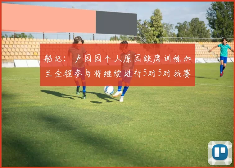 船记：卢因因个人原因缺席训练加兰全程参与将继续进行5对5对抗赛