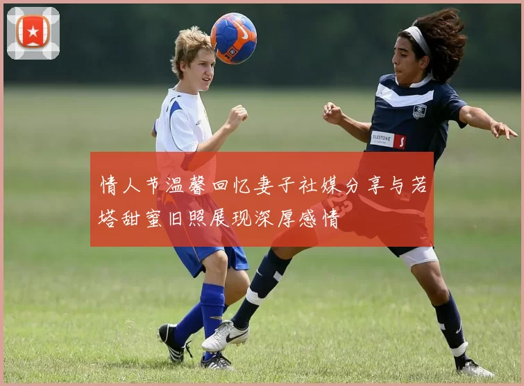 情人节温馨回忆妻子社媒分享与若塔甜蜜旧照展现深厚感情