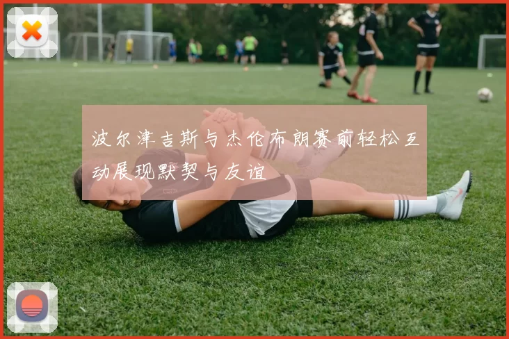 波尔津吉斯与杰伦布朗赛前轻松互动展现默契与友谊
