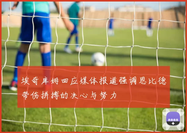 埃奇库姆回应媒体报道强调恩比德带伤拼搏的决心与努力