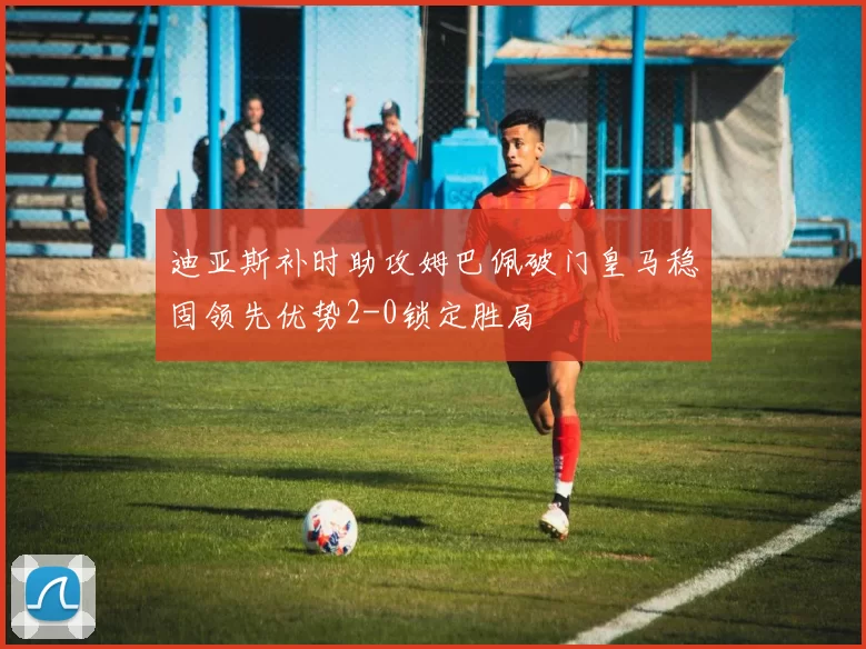 迪亚斯补时助攻姆巴佩破门皇马稳固领先优势2-0锁定胜局