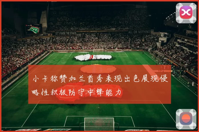 小卡称赞加兰首秀表现出色展现侵略性积极防守中锋能力