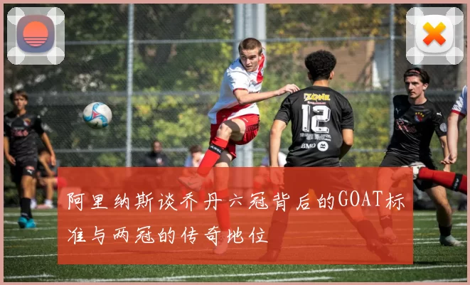 阿里纳斯谈乔丹六冠背后的GOAT标准与两冠的传奇地位