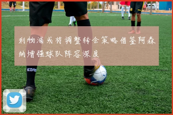 利物浦或将调整转会策略借鉴阿森纳增强球队阵容深度