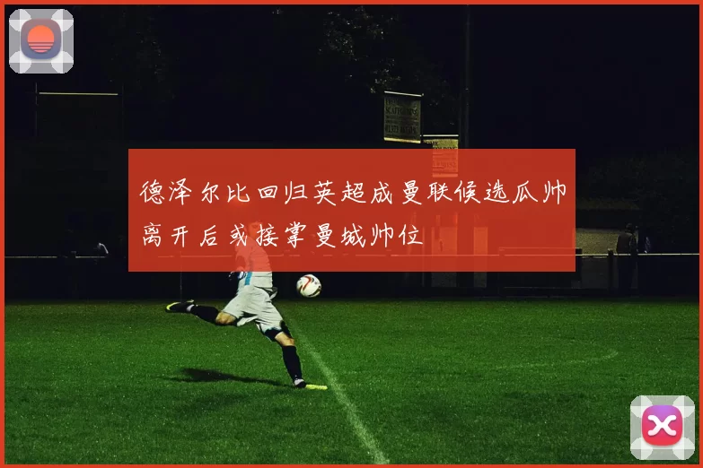 德泽尔比回归英超成曼联候选瓜帅离开后或接掌曼城帅位