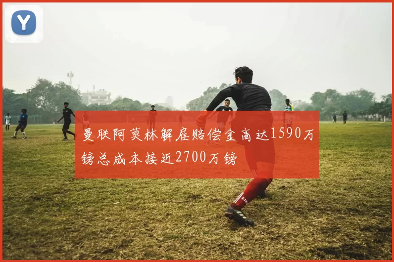 曼联阿莫林解雇赔偿金高达1590万镑总成本接近2700万镑