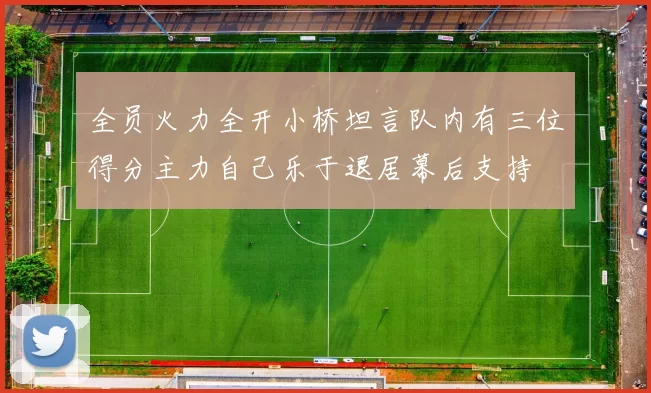 全员火力全开小桥坦言队内有三位得分主力自己乐于退居幕后支持