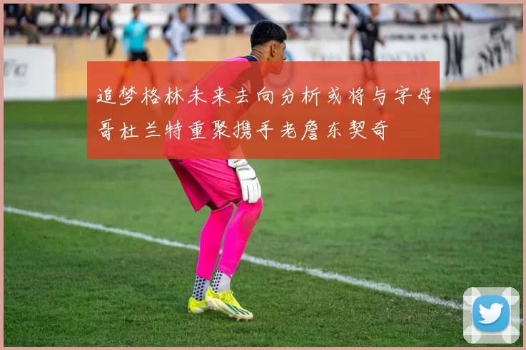 追梦格林未来去向分析或将与字母哥杜兰特重聚携手老詹东契奇