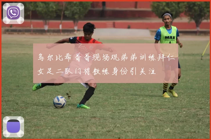 乌尔比希哥哥现场观弟弟训练拜仁女足二队门将教练身份引关注